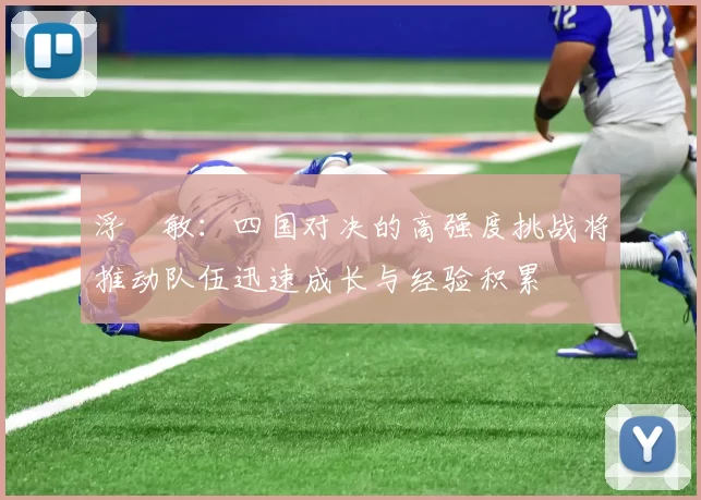 浮嶋敏：四国对决的高强度挑战将推动队伍迅速成长与经验积累