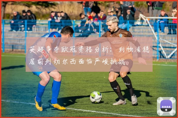 英超争夺欧冠资格分析：利物浦稳居前列切尔西面临严峻挑战