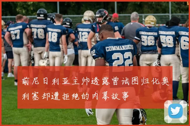 前尼日利亚主帅透露曾试图归化奥利塞却遭拒绝的内幕故事