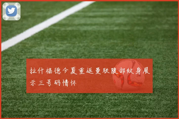 拉什福德今夏重返曼联腹部纹身展示三号码情怀