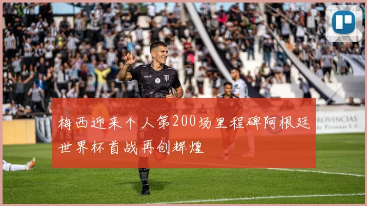 梅西迎来个人第200场里程碑阿根廷世界杯首战再创辉煌