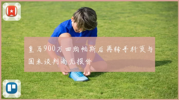皇马900万回购帕斯后再转手科莫与国米谈判尚无报价