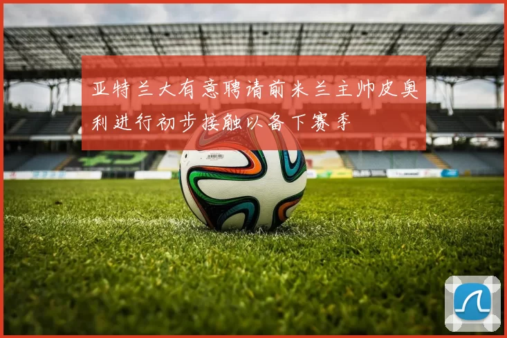 亚特兰大有意聘请前米兰主帅皮奥利进行初步接触以备下赛季