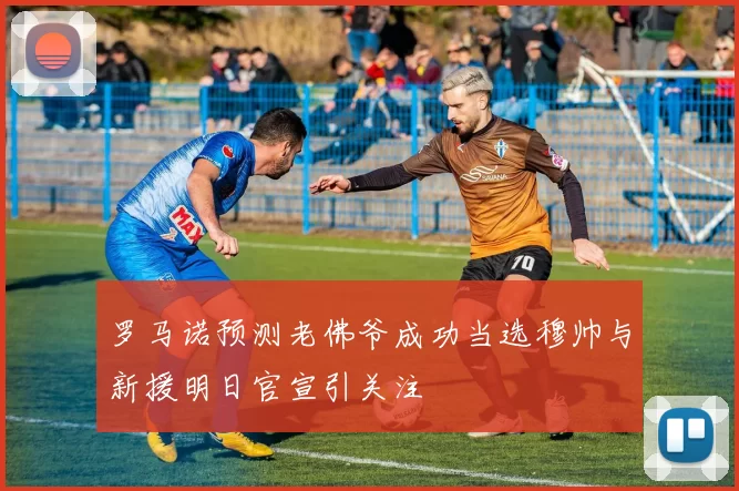 罗马诺预测老佛爷成功当选穆帅与新援明日官宣引关注