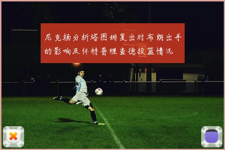 尼克杨分析塔图姆复出对布朗出手的影响及怀特普理查德投篮情况