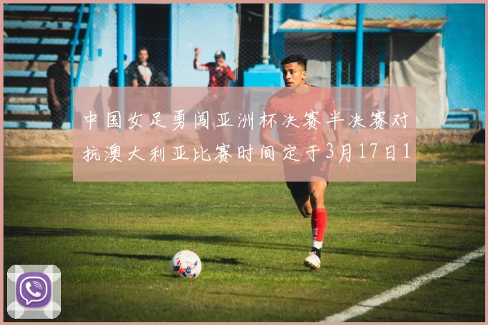 中国女足勇闯亚洲杯决赛半决赛对抗澳大利亚比赛时间定于3月17日18点