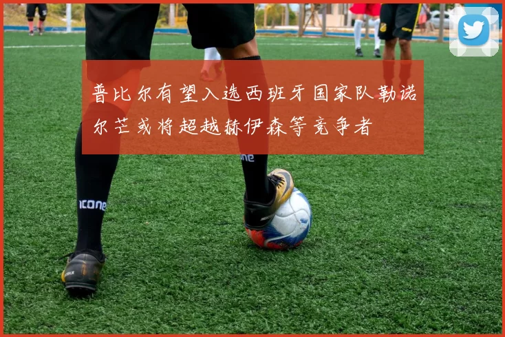 普比尔有望入选西班牙国家队勒诺尔芒或将超越赫伊森等竞争者
