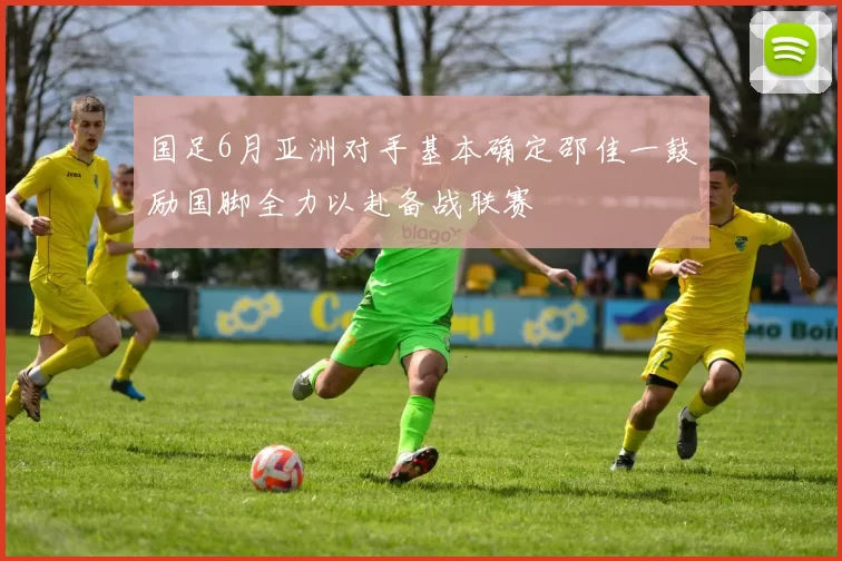 国足6月亚洲对手基本确定邵佳一鼓励国脚全力以赴备战联赛
