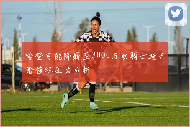 哈登可能降薪至3000万助骑士避开奢侈税压力分析