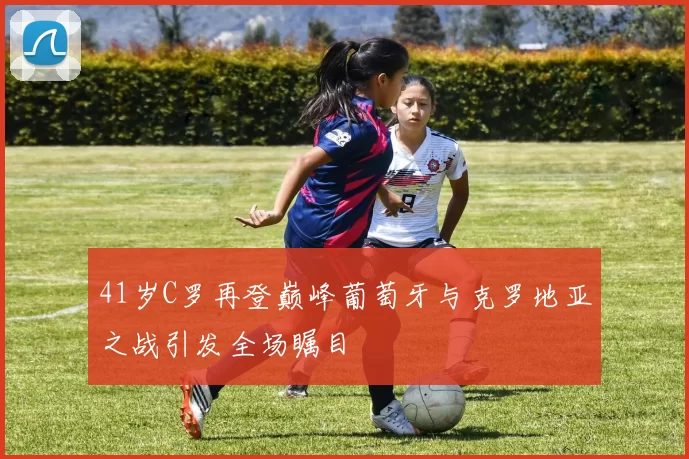 41岁C罗再登巅峰葡萄牙与克罗地亚之战引发全场瞩目