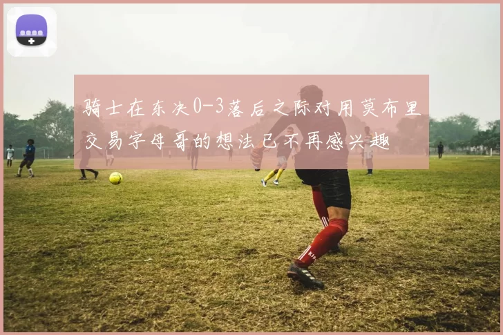 骑士在东决0-3落后之际对用莫布里交易字母哥的想法已不再感兴趣