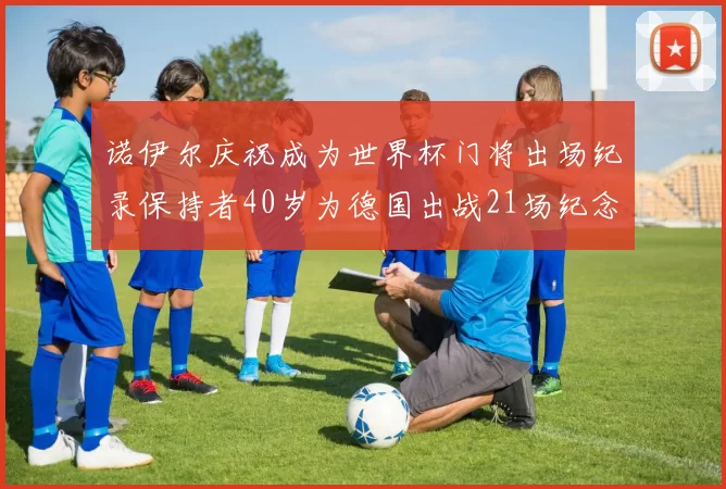 诺伊尔庆祝成为世界杯门将出场纪录保持者40岁为德国出战21场纪念照曝光