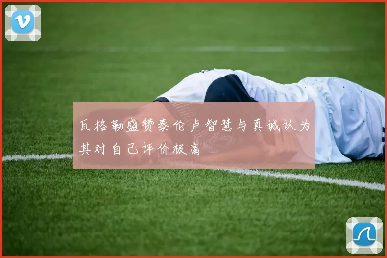 瓦格勒盛赞泰伦卢智慧与真诚认为其对自己评价极高