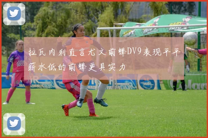 拉瓦内利直言尤文前锋DV9表现平平薪水低的前锋更具实力