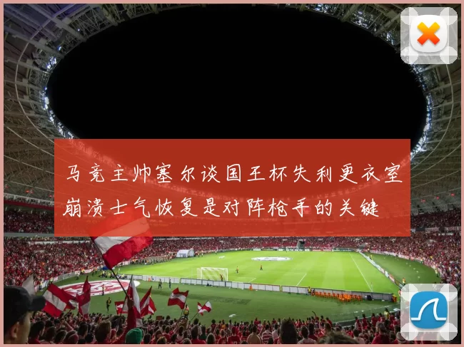 马竞主帅塞尔谈国王杯失利更衣室崩溃士气恢复是对阵枪手的关键