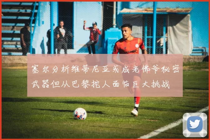 塞尔分析维蒂尼亚或成老佛爷秘密武器但从巴黎挖人面临巨大挑战