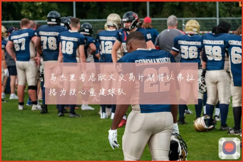 乌杰里考虑欧文交易计划将以弗拉格为核心重建球队